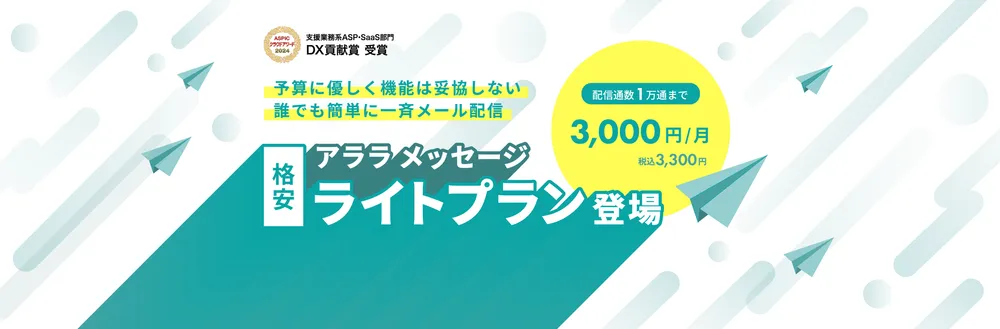 支援業務系ASP・SaaS部門 DX貢献賞受賞。予算に優しく機能は妥協しない、誰でも簡単に一斉メール配信。格安 アララ メッセージ ライトプラン登場。配信通数1万通まで 3,000円/月（税込3,300円）